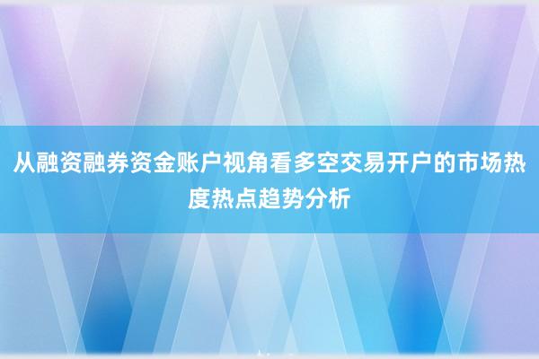 从融资融券资金账户视角看多空交易开户的市场热度热点趋势分析