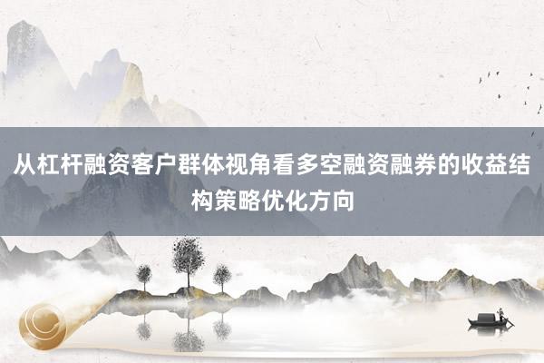 从杠杆融资客户群体视角看多空融资融券的收益结构策略优化方向