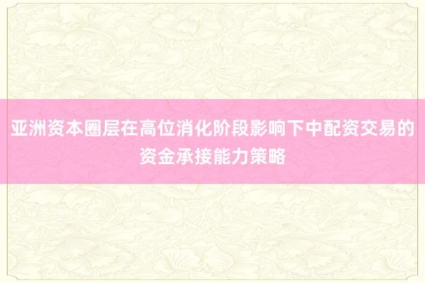 亚洲资本圈层在高位消化阶段影响下中配资交易的资金承接能力策略