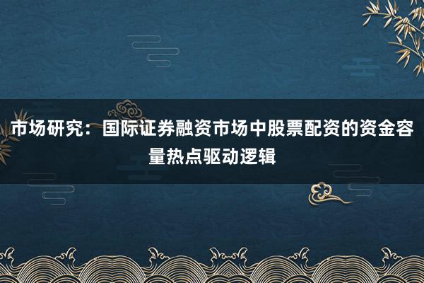 市场研究：国际证券融资市场中股票配资的资金容量热点驱动逻辑