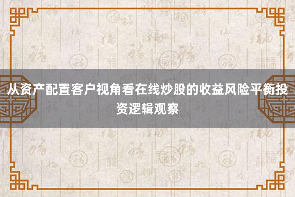 从资产配置客户视角看在线炒股的收益风险平衡投资逻辑观察