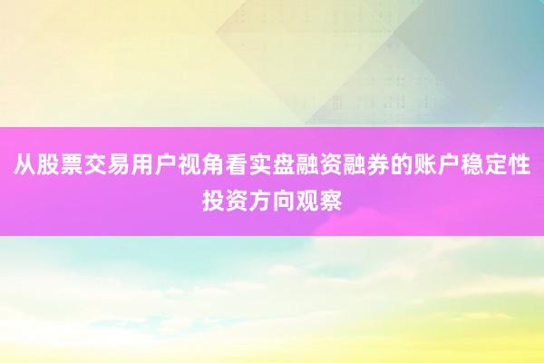 从股票交易用户视角看实盘融资融券的账户稳定性投资方向观察