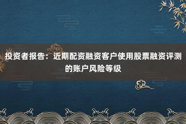 投资者报告：近期配资融资客户使用股票融资评测的账户风险等级