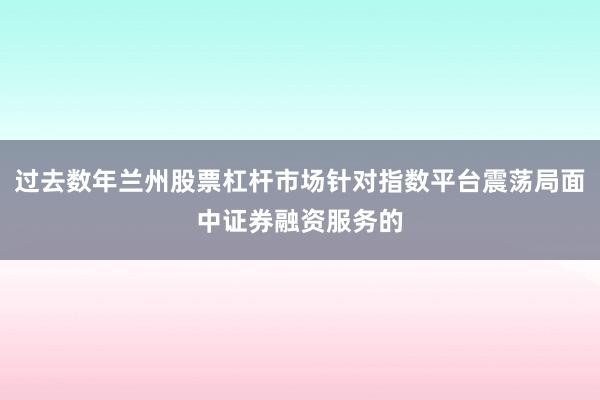 过去数年兰州股票杠杆市场针对指数平台震荡局面中证券融资服务的