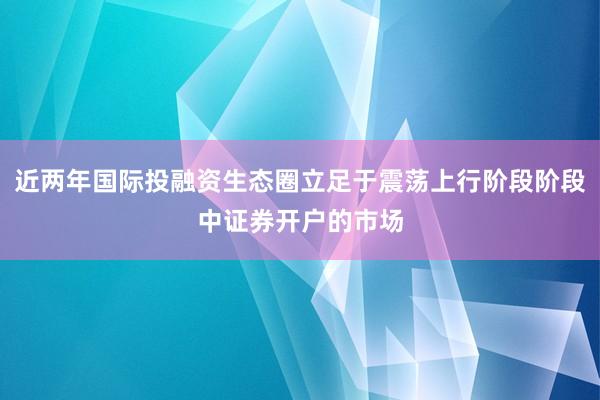 近两年国际投融资生态圈立足于震荡上行阶段阶段中证券开户的市场