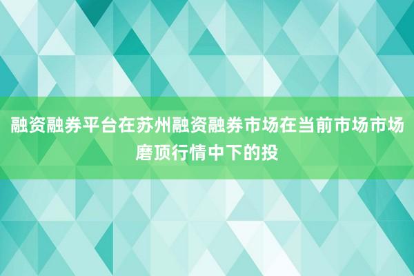 融资融券平台在苏州融资融券市场在当前市场市场磨顶行情中下的投