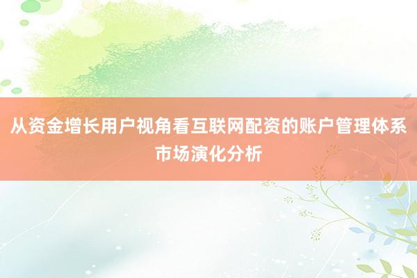 从资金增长用户视角看互联网配资的账户管理体系市场演化分析