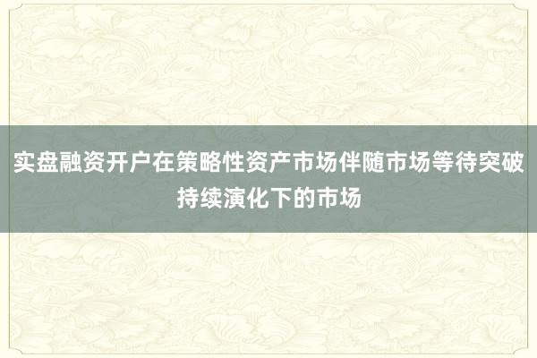 实盘融资开户在策略性资产市场伴随市场等待突破持续演化下的市场