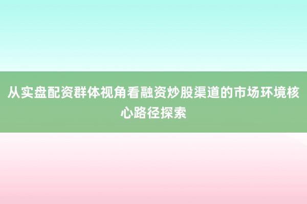 从实盘配资群体视角看融资炒股渠道的市场环境核心路径探索