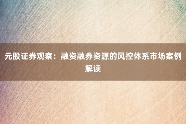 元股证券观察：融资融券资源的风控体系市场案例解读
