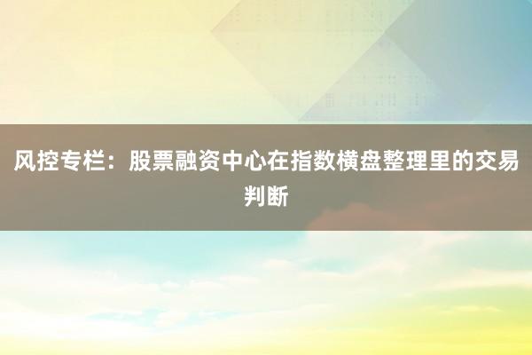 风控专栏：股票融资中心在指数横盘整理里的交易判断