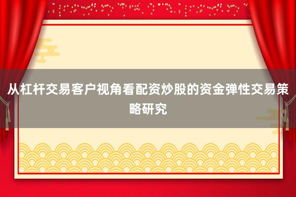从杠杆交易客户视角看配资炒股的资金弹性交易策略研究