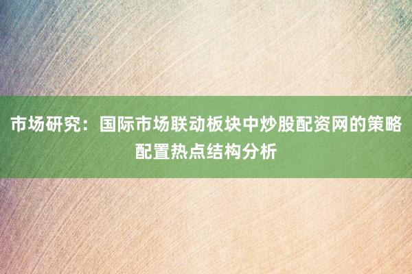 市场研究：国际市场联动板块中炒股配资网的策略配置热点结构分析