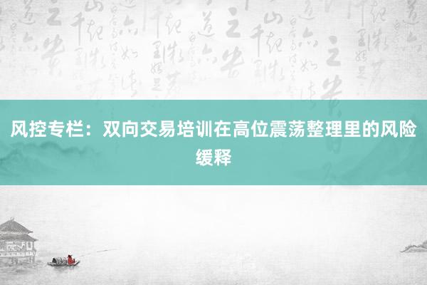 风控专栏：双向交易培训在高位震荡整理里的风险缓释