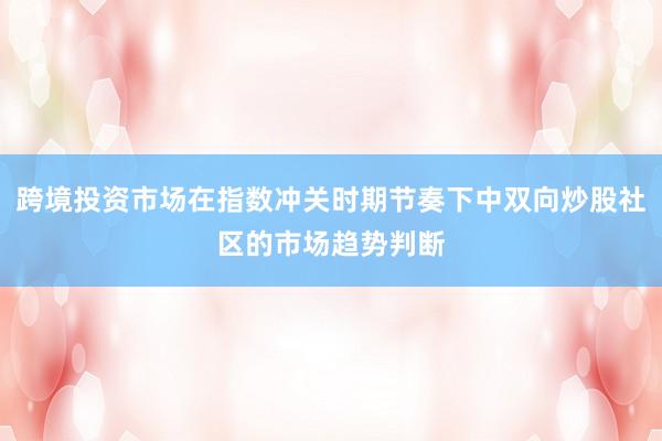 跨境投资市场在指数冲关时期节奏下中双向炒股社区的市场趋势判断