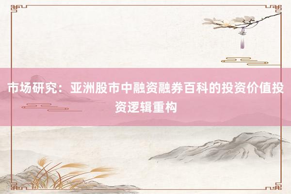 市场研究：亚洲股市中融资融券百科的投资价值投资逻辑重构