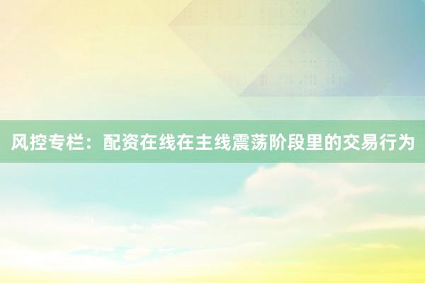 风控专栏：配资在线在主线震荡阶段里的交易行为