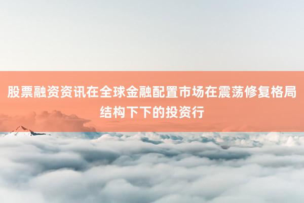 股票融资资讯在全球金融配置市场在震荡修复格局结构下下的投资行