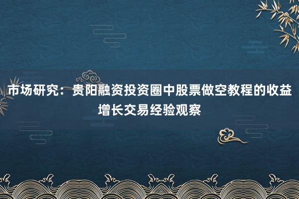 市场研究：贵阳融资投资圈中股票做空教程的收益增长交易经验观察