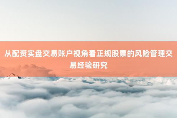 从配资实盘交易账户视角看正规股票的风险管理交易经验研究