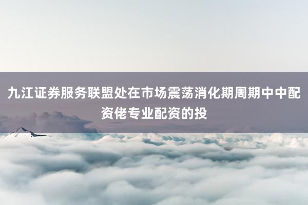 九江证券服务联盟处在市场震荡消化期周期中中配资佬专业配资的投