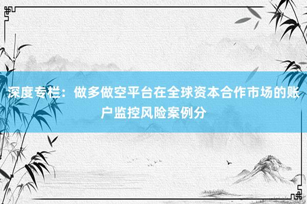 深度专栏：做多做空平台在全球资本合作市场的账户监控风险案例分