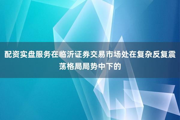 配资实盘服务在临沂证券交易市场处在复杂反复震荡格局局势中下的
