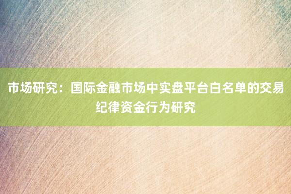 市场研究：国际金融市场中实盘平台白名单的交易纪律资金行为研究