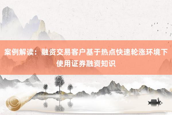 案例解读：融资交易客户基于热点快速轮涨环境下使用证券融资知识