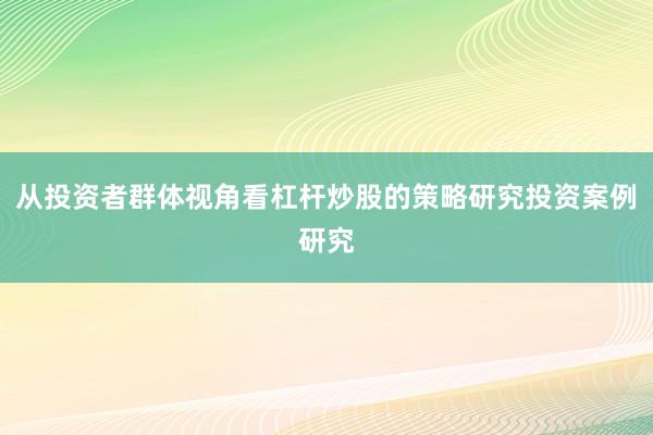 从投资者群体视角看杠杆炒股的策略研究投资案例研究