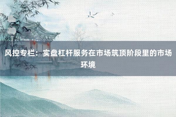 风控专栏：实盘杠杆服务在市场筑顶阶段里的市场环境