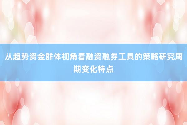 从趋势资金群体视角看融资融券工具的策略研究周期变化特点