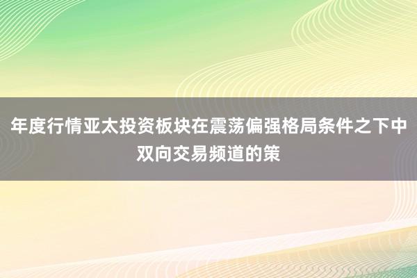 年度行情亚太投资板块在震荡偏强格局条件之下中双向交易频道的策