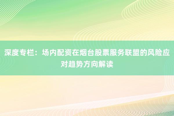 深度专栏：场内配资在烟台股票服务联盟的风险应对趋势方向解读