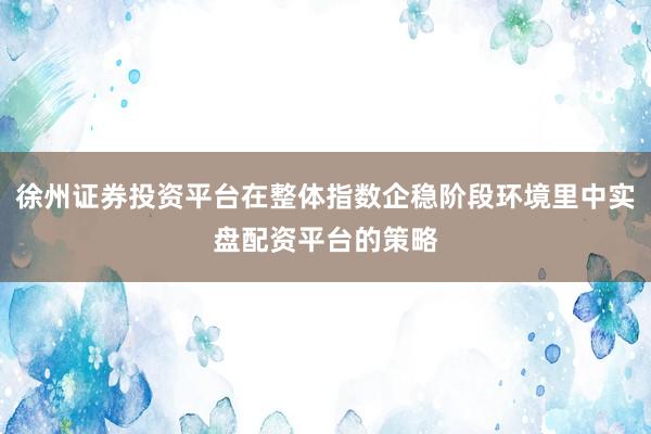 徐州证券投资平台在整体指数企稳阶段环境里中实盘配资平台的策略