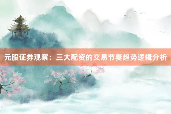 元股证券观察：三大配资的交易节奏趋势逻辑分析