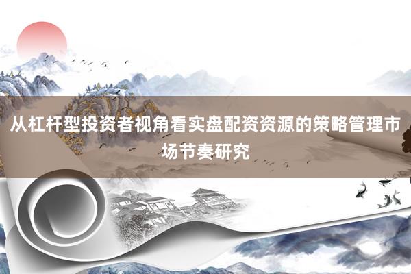 从杠杆型投资者视角看实盘配资资源的策略管理市场节奏研究