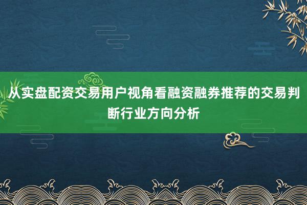 从实盘配资交易用户视角看融资融券推荐的交易判断行业方向分析
