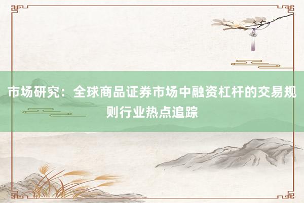 市场研究：全球商品证券市场中融资杠杆的交易规则行业热点追踪