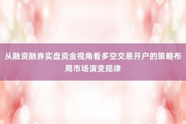 从融资融券实盘资金视角看多空交易开户的策略布局市场演变规律