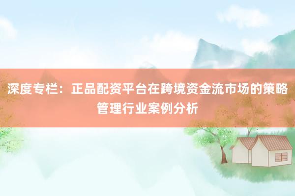 深度专栏：正品配资平台在跨境资金流市场的策略管理行业案例分析