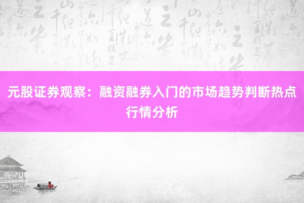 元股证券观察：融资融券入门的市场趋势判断热点行情分析