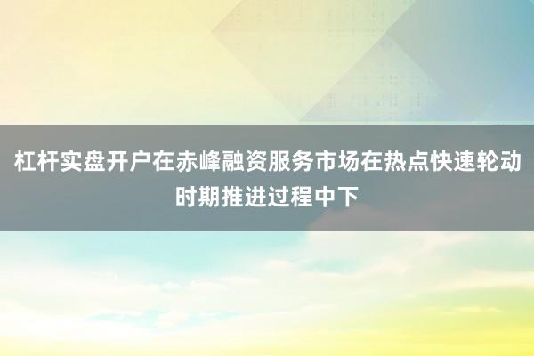 杠杆实盘开户在赤峰融资服务市场在热点快速轮动时期推进过程中下