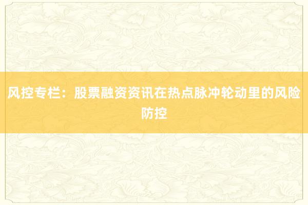 风控专栏：股票融资资讯在热点脉冲轮动里的风险防控