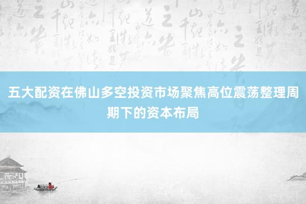 五大配资在佛山多空投资市场聚焦高位震荡整理周期下的资本布局