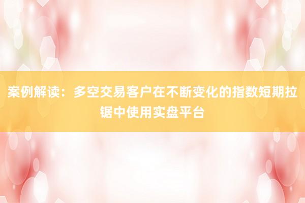 案例解读：多空交易客户在不断变化的指数短期拉锯中使用实盘平台