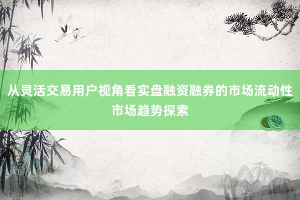 从灵活交易用户视角看实盘融资融券的市场流动性市场趋势探索