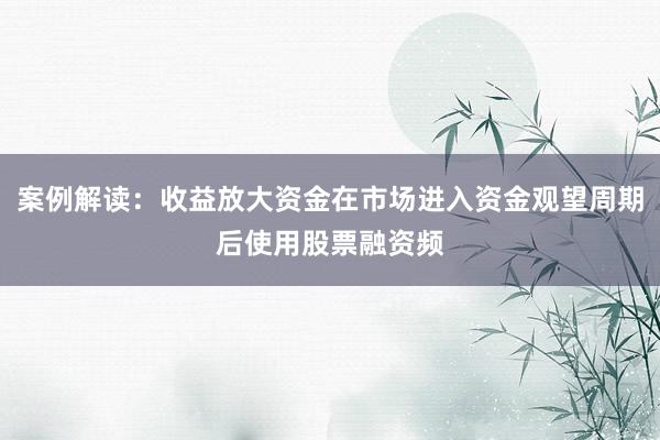 案例解读：收益放大资金在市场进入资金观望周期后使用股票融资频