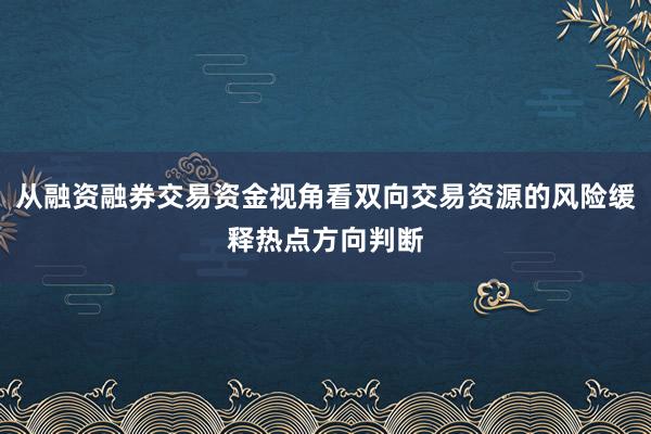 从融资融券交易资金视角看双向交易资源的风险缓释热点方向判断