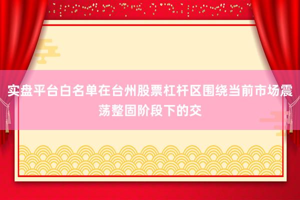 实盘平台白名单在台州股票杠杆区围绕当前市场震荡整固阶段下的交